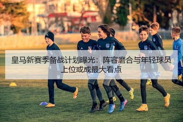 皇马新赛季备战计划曝光：阵容磨合与年轻球员上位或成最大看点